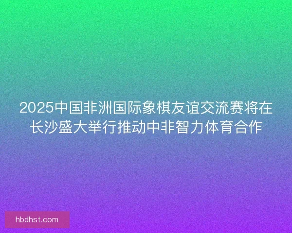2025中国非洲国际象棋友谊交流赛将在长沙盛大举行推动中非智力体育合作