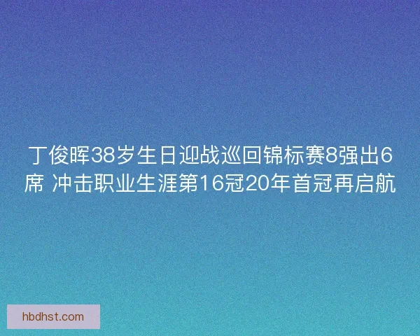 丁俊晖38岁生日迎战巡回锦标赛8强出6席 冲击职业生涯第16冠20年首冠再启航