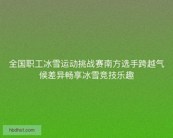 全国职工冰雪运动挑战赛南方选手跨越气候差异畅享冰雪竞技乐趣