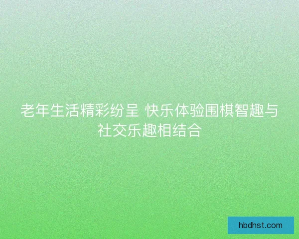 老年生活精彩纷呈 快乐体验围棋智趣与社交乐趣相结合