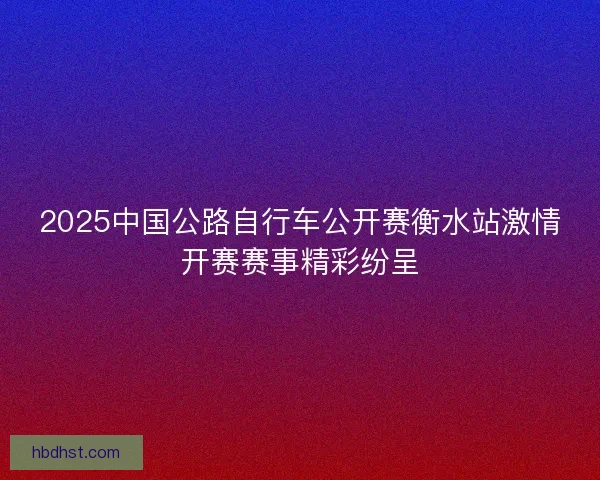2025中国公路自行车公开赛衡水站激情开赛赛事精彩纷呈