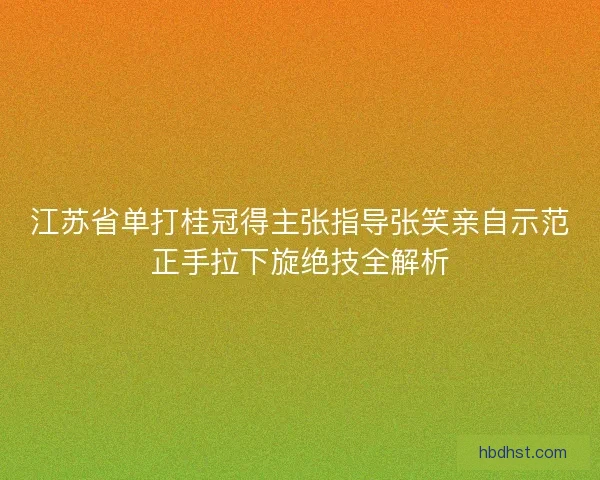 江苏省单打桂冠得主张指导张笑亲自示范正手拉下旋绝技全解析