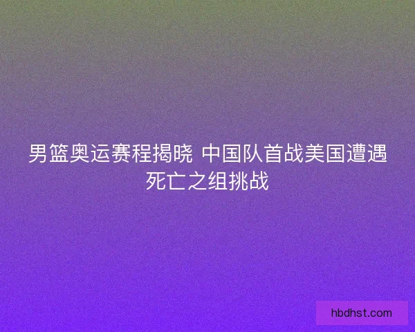 男篮奥运赛程揭晓 中国队首战美国遭遇死亡之组挑战