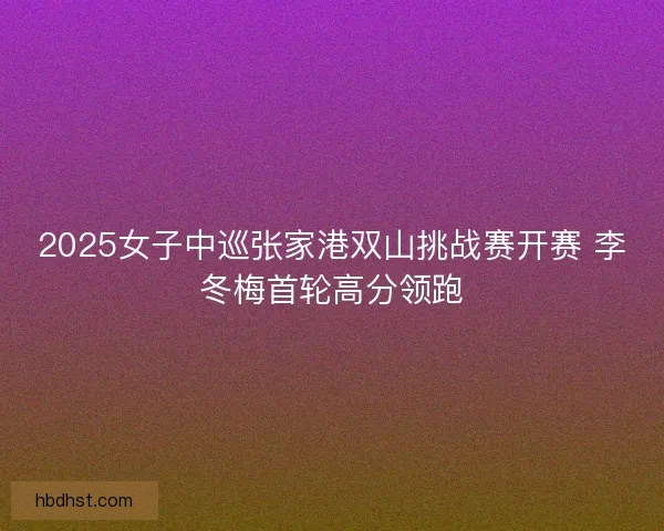 2025女子中巡张家港双山挑战赛开赛 李冬梅首轮高分领跑