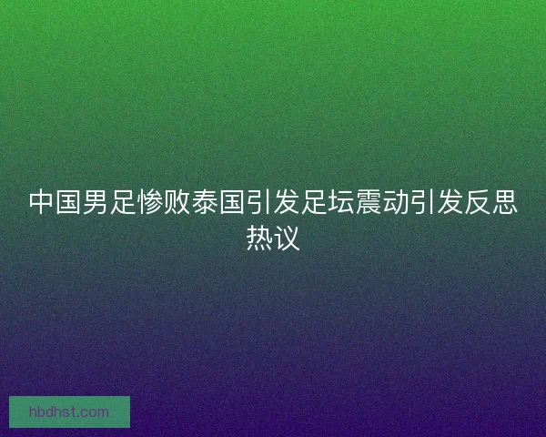 中国男足惨败泰国引发足坛震动引发反思热议