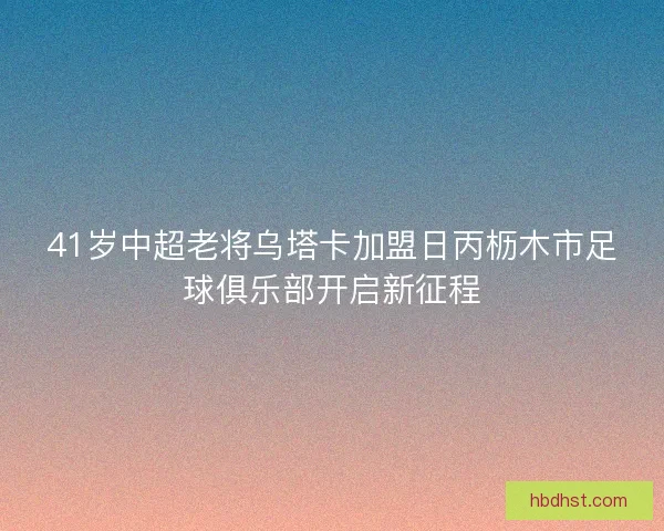 41岁中超老将乌塔卡加盟日丙枥木市足球俱乐部开启新征程