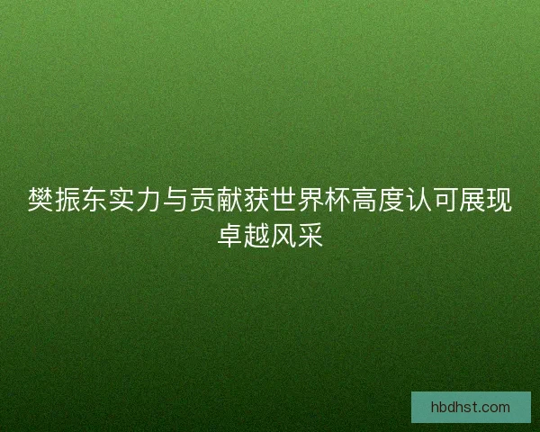 樊振东实力与贡献获世界杯高度认可展现卓越风采