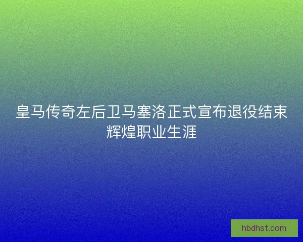 皇马传奇左后卫马塞洛正式宣布退役结束辉煌职业生涯