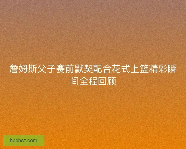 詹姆斯父子赛前默契配合花式上篮精彩瞬间全程回顾