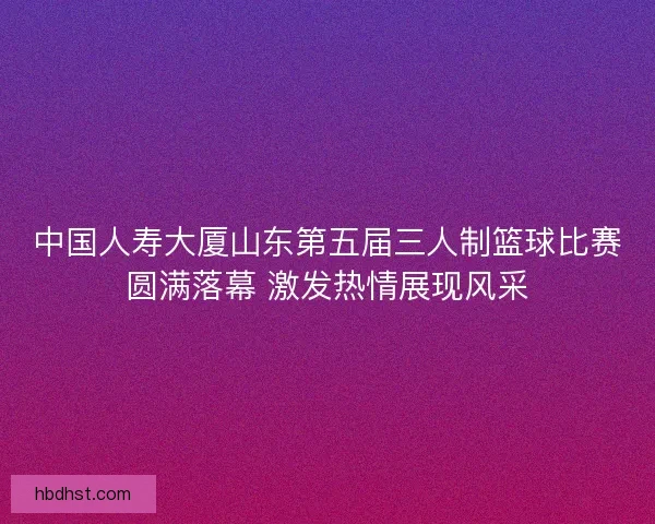 中国人寿大厦山东第五届三人制篮球比赛圆满落幕 激发热情展现风采 中国人寿大厦山东第五届三人制篮球比赛圆满落幕 激发热情展现风采