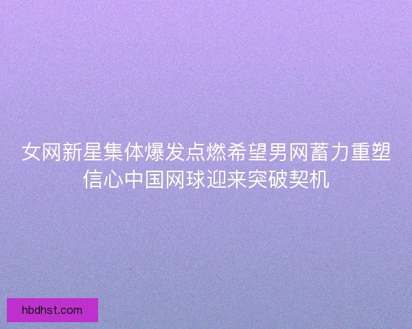 女网新星集体爆发点燃希望男网蓄力重塑信心中国网球迎来突破契机