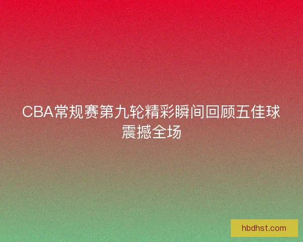 CBA常规赛第九轮精彩瞬间回顾五佳球震撼全场