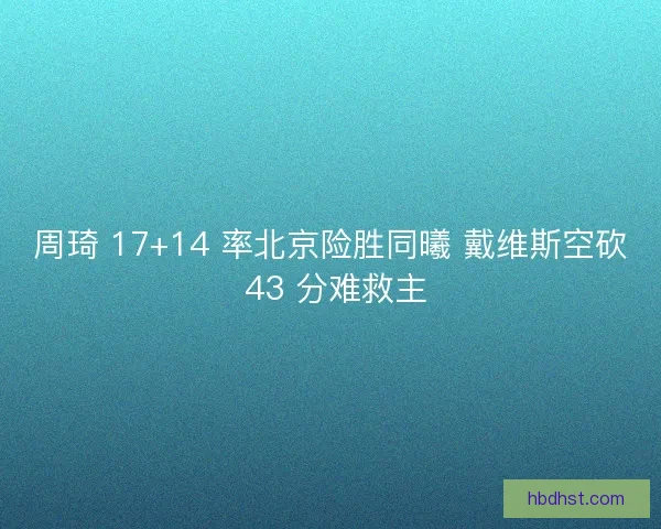 周琦 17+14 率北京险胜同曦 戴维斯空砍 43 分难救主