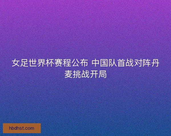 女足世界杯赛程公布 中国队首战对阵丹麦挑战开局 女足世界杯赛程公布 中国队首战对阵丹麦挑战开局