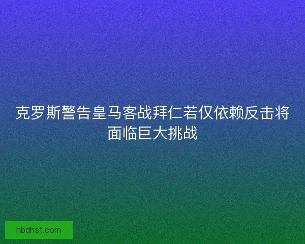 克罗斯警告皇马客战拜仁若仅依赖反击将面临巨大挑战