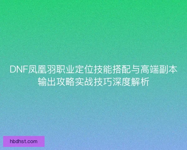 DNF凤凰羽职业定位技能搭配与高端副本输出攻略实战技巧深度解析