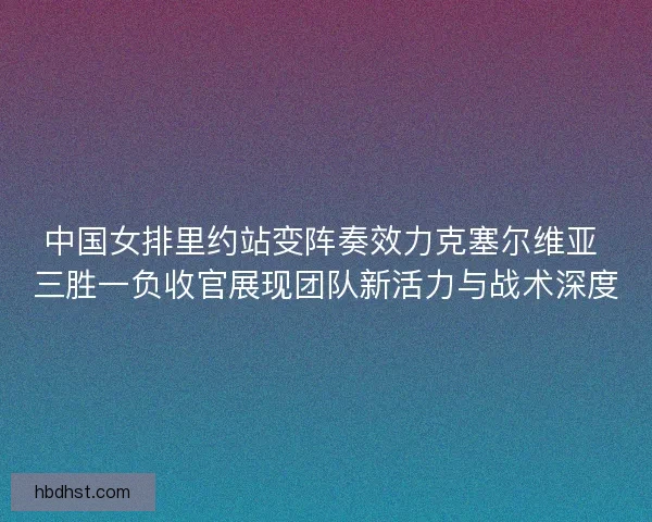 中国女排里约站变阵奏效力克塞尔维亚 三胜一负收官展现团队新活力与战术深度